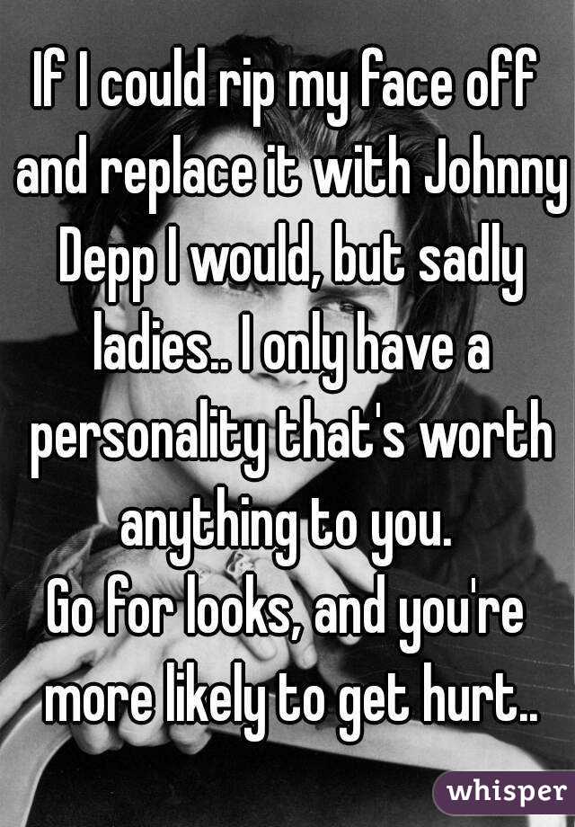 If I could rip my face off and replace it with Johnny Depp I would, but sadly ladies.. I only have a personality that's worth anything to you. 
Go for looks, and you're more likely to get hurt..
