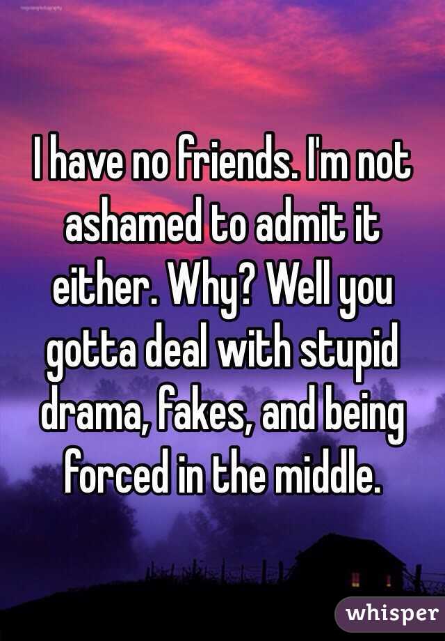 I have no friends. I'm not ashamed to admit it either. Why? Well you gotta deal with stupid drama, fakes, and being forced in the middle. 