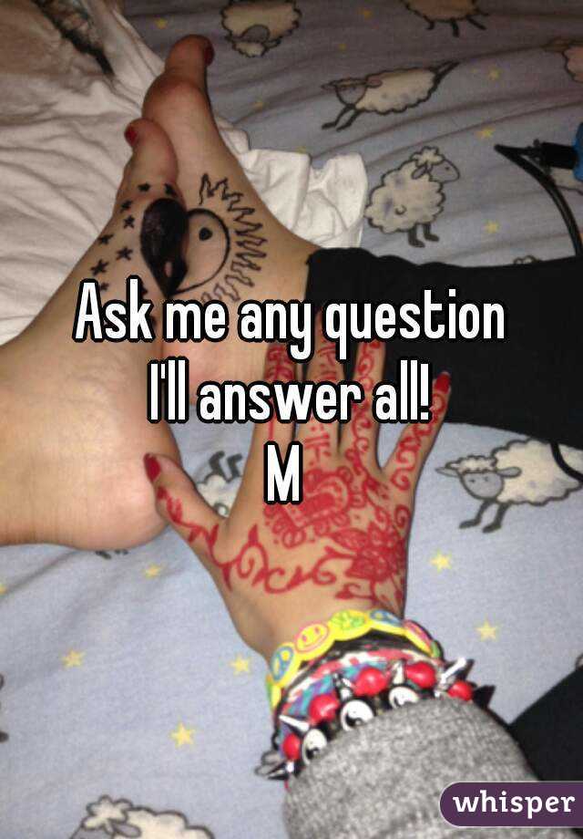 Ask me any question
I'll answer all!
M 
