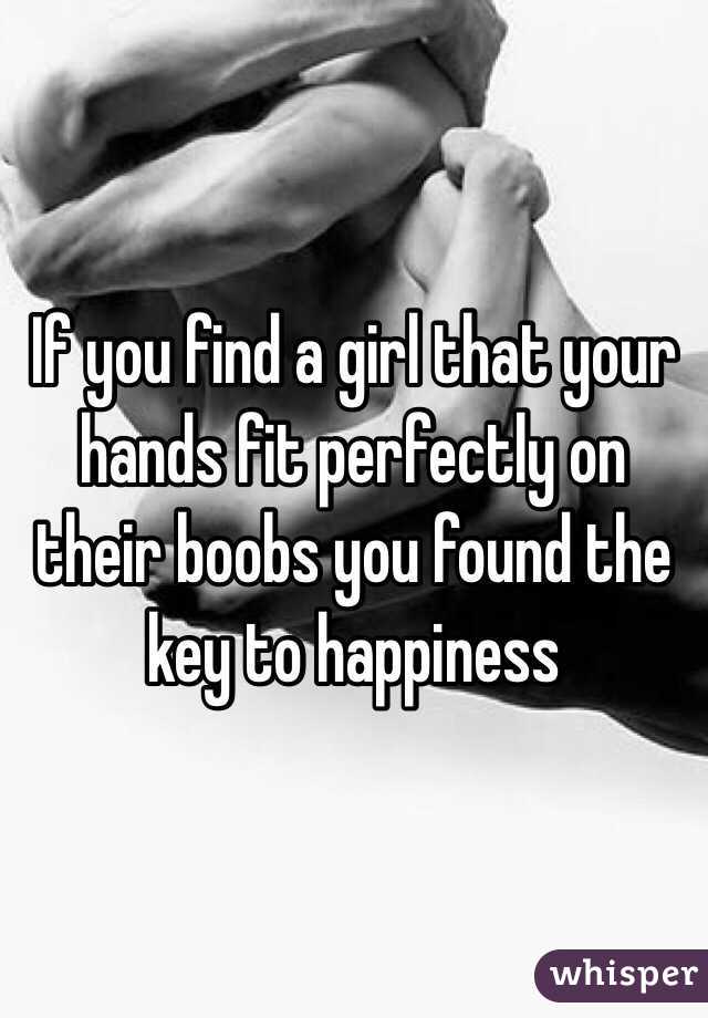 If you find a girl that your hands fit perfectly on their boobs you found the key to happiness