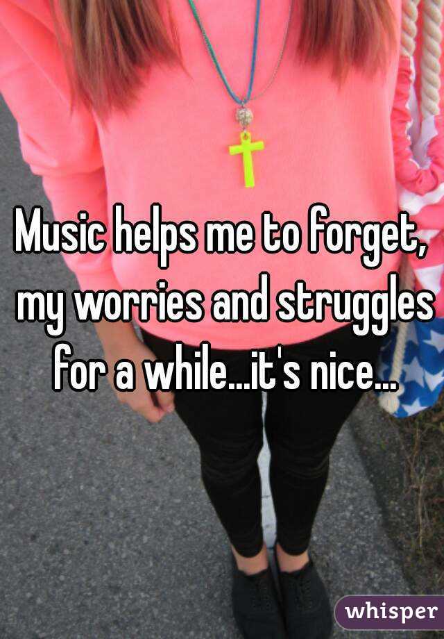 Music helps me to forget, my worries and struggles for a while...it's nice...