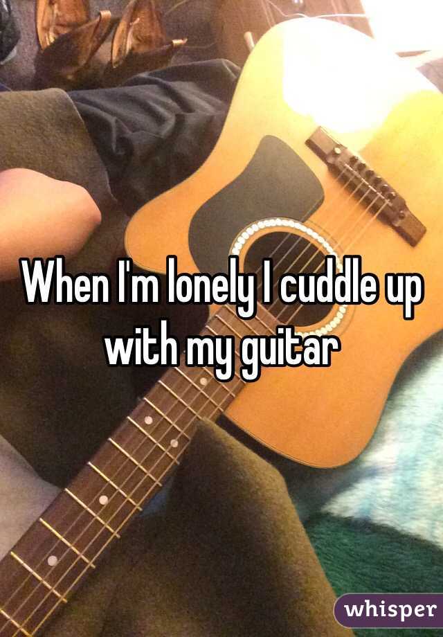 When I'm lonely I cuddle up with my guitar