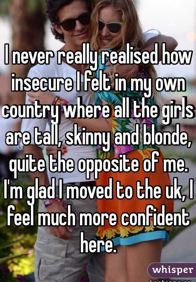 I never really realised how insecure I felt in my own country where all the girls are tall, skinny and blonde, quite the opposite of me. I'm glad I moved to the uk, I feel much more confident here. 