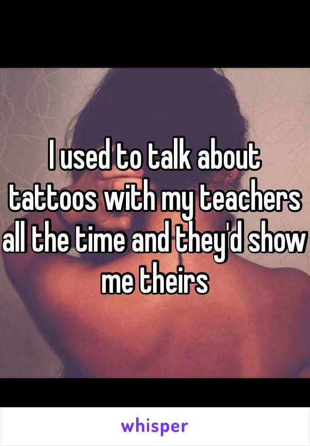 I used to talk about tattoos with my teachers all the time and they'd show me theirs 