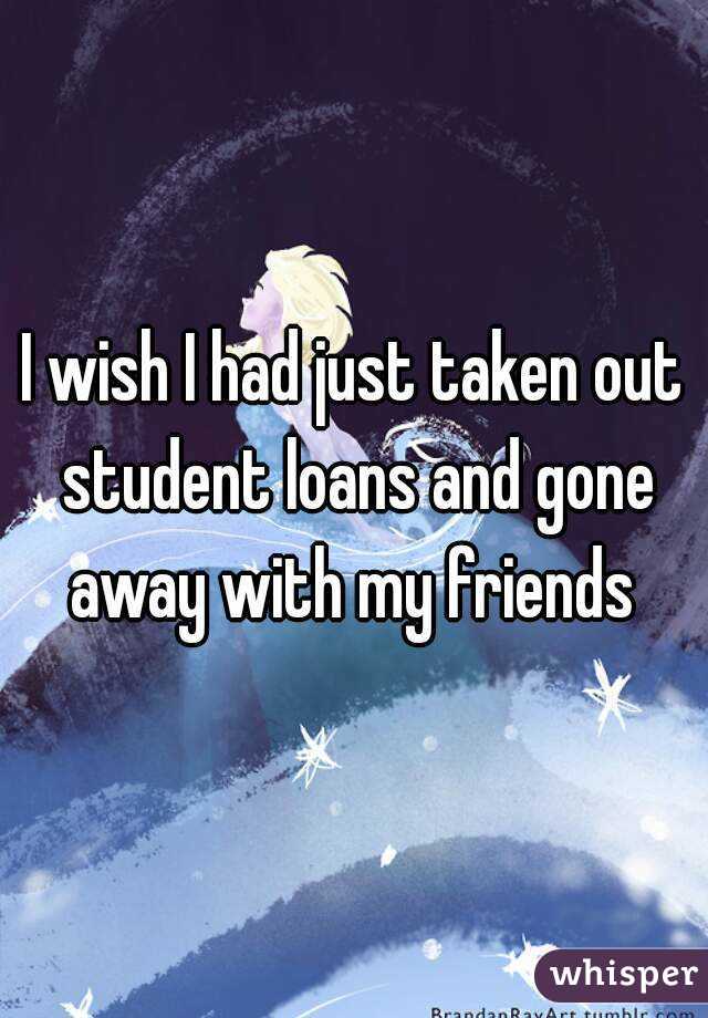 I wish I had just taken out student loans and gone away with my friends 