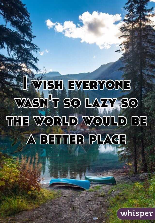 I wish everyone wasn't so lazy so the world would be a better place