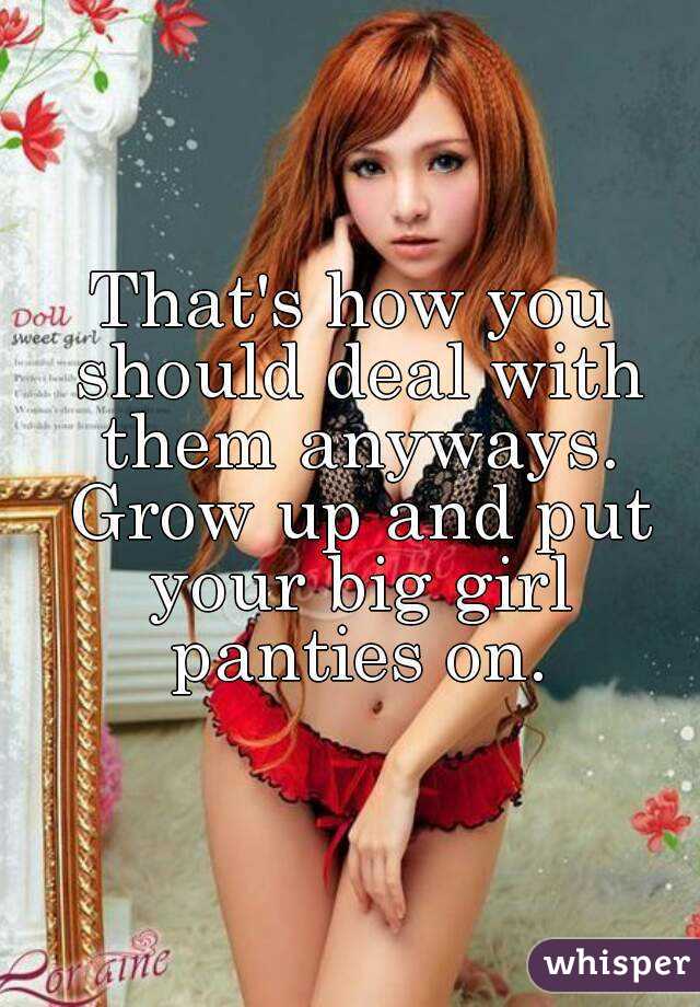 That's how you should deal with them anyways. Grow up and put your big girl panties on.