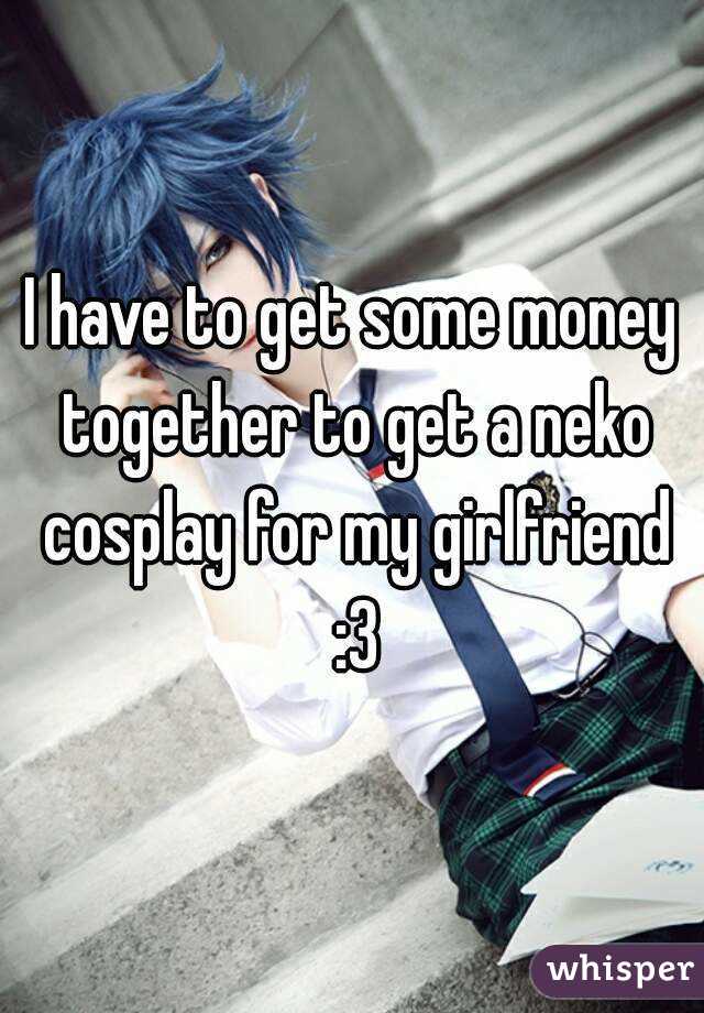 I have to get some money together to get a neko cosplay for my girlfriend :3