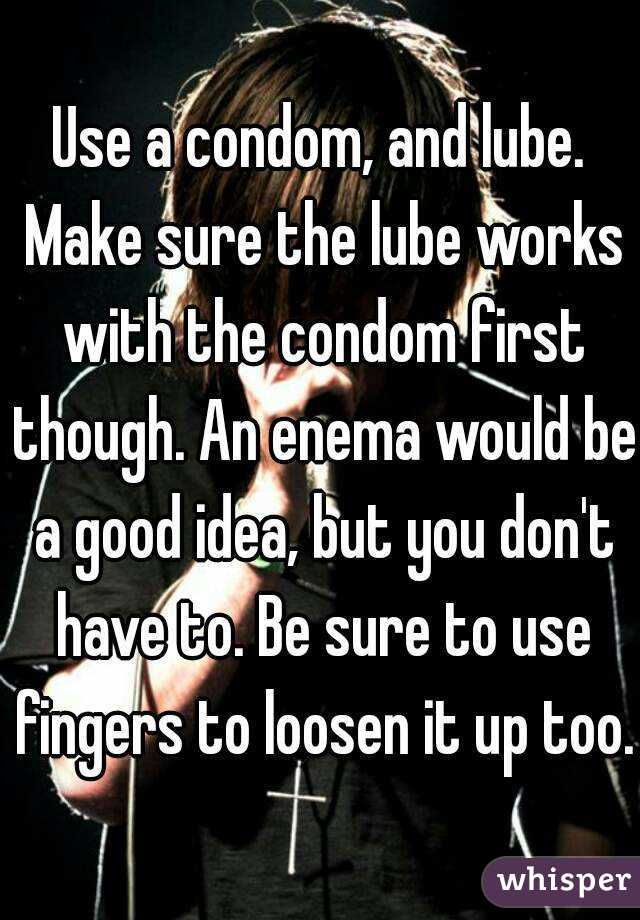Use a condom, and lube. Make sure the lube works with the condom first though. An enema would be a good idea, but you don't have to. Be sure to use fingers to loosen it up too.