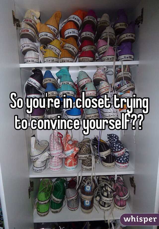 So you're in closet trying to convince yourself??