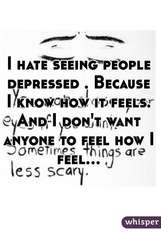 I hate seeing people depressed . Because I know how it feels. And I don't want anyone to feel how I feel...