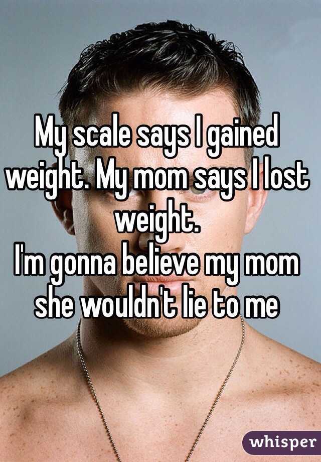 My scale says I gained weight. My mom says I lost weight. 
I'm gonna believe my mom she wouldn't lie to me