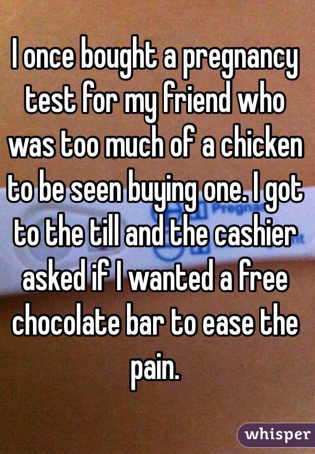 I once bought a pregnancy test for my friend who was too much of a chicken to be seen buying one. I got to the till and the cashier asked if I wanted a free chocolate bar to ease the pain. 