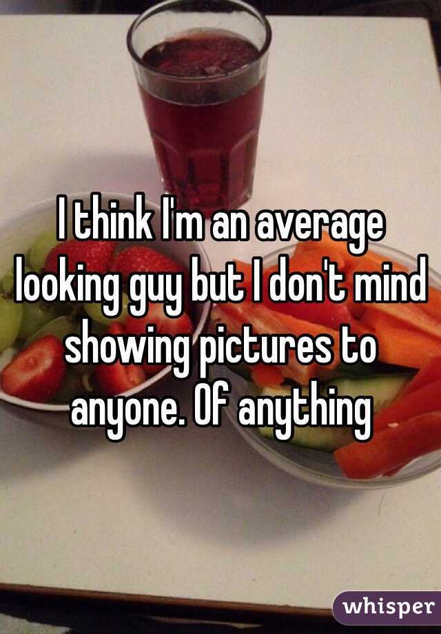 I think I'm an average looking guy but I don't mind showing pictures to anyone. Of anything