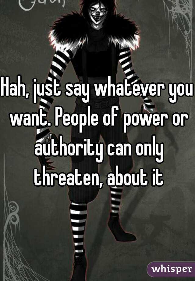 Hah, just say whatever you want. People of power or authority can only threaten, about it