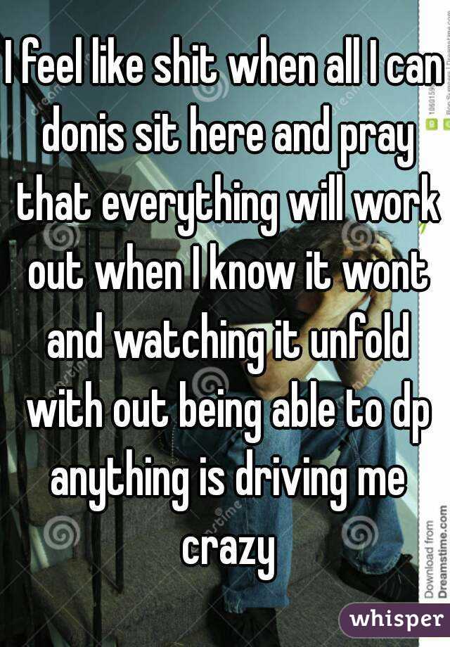I feel like shit when all I can donis sit here and pray that everything will work out when I know it wont and watching it unfold with out being able to dp anything is driving me crazy