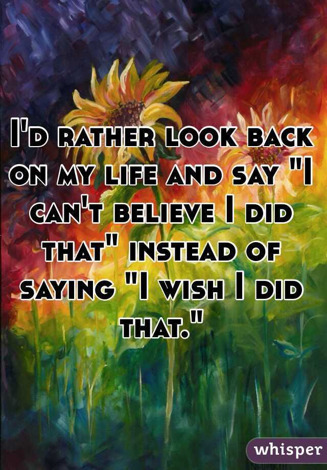 I'd rather look back on my life and say "I can't believe I did that" instead of saying "I wish I did that."