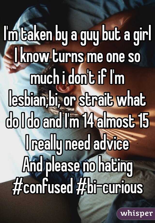 I'm taken by a guy but a girl I know turns me one so much i don't if I'm lesbian,bi, or strait what do I do and I'm 14 almost 15 I really need advice 
And please no hating #confused #bi-curious