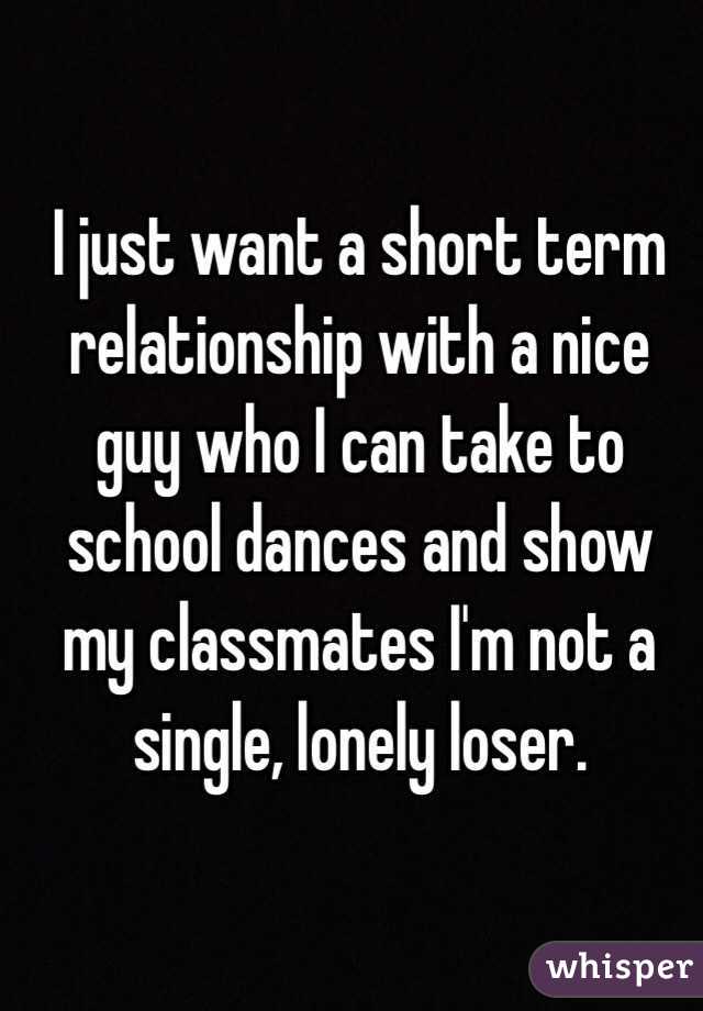 I just want a short term relationship with a nice guy who I can take to school dances and show my classmates I'm not a single, lonely loser. 
