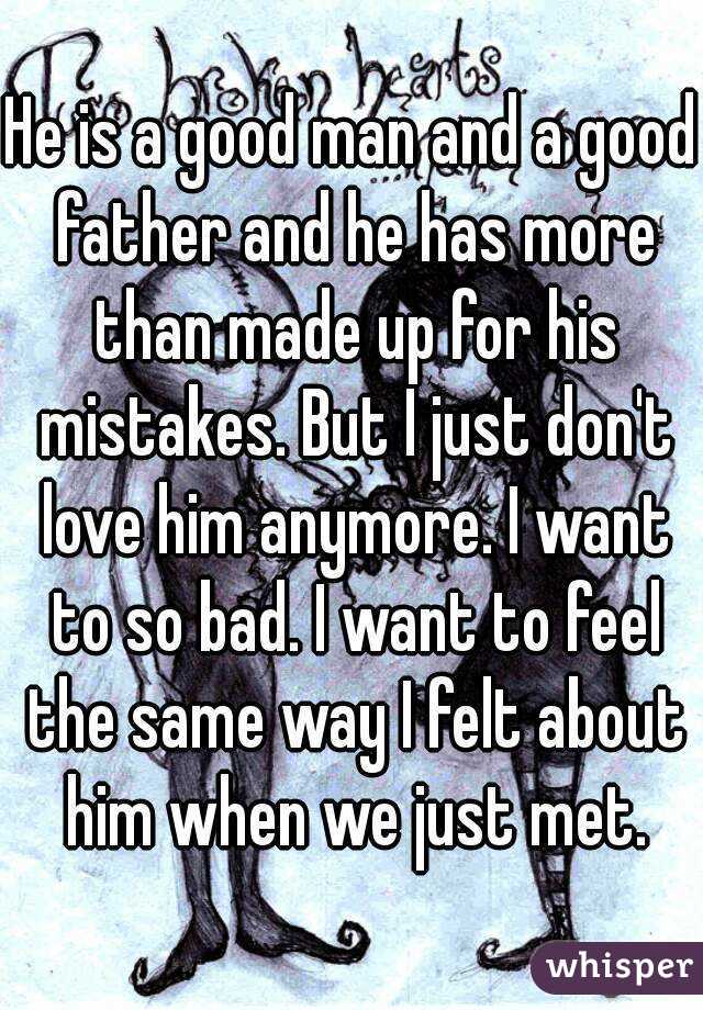 He is a good man and a good father and he has more than made up for his mistakes. But I just don't love him anymore. I want to so bad. I want to feel the same way I felt about him when we just met.