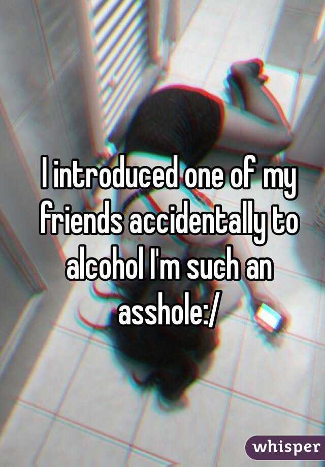 I introduced one of my friends accidentally to alcohol I'm such an asshole:/