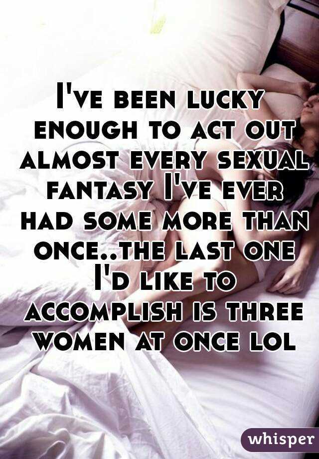 I've been lucky enough to act out almost every sexual fantasy I've ever had some more than once..the last one I'd like to accomplish is three women at once lol