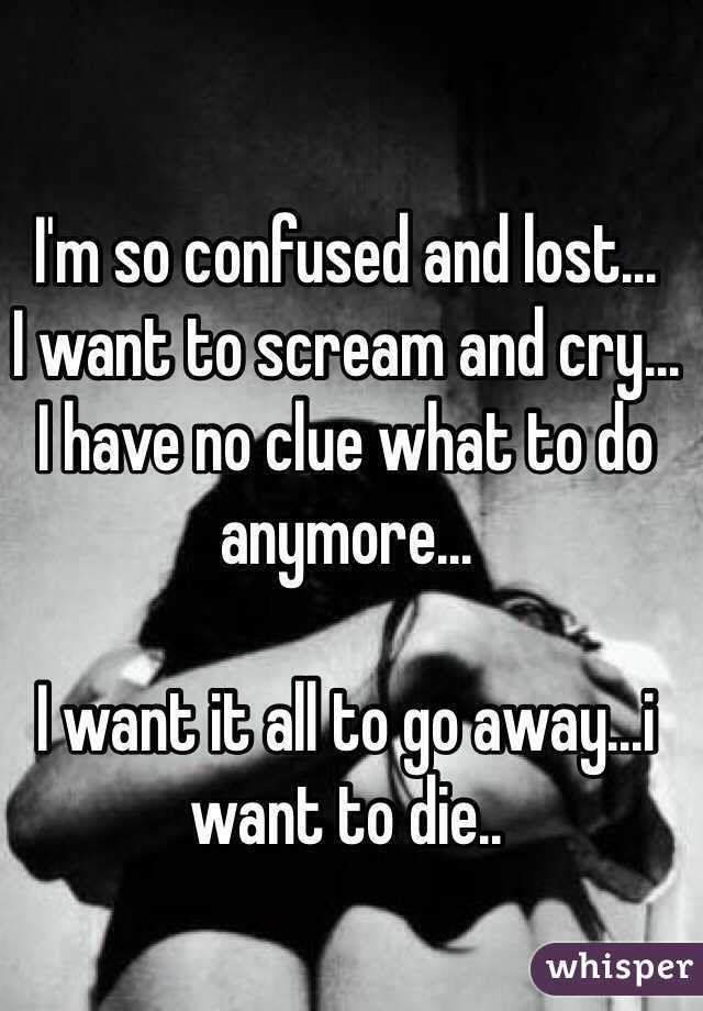 I'm so confused and lost... 
I want to scream and cry...
I have no clue what to do anymore... 

I want it all to go away...i want to die..  
