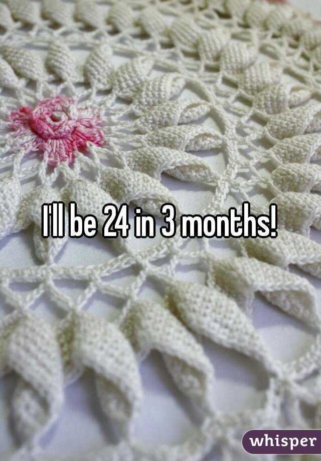 I'll be 24 in 3 months!
