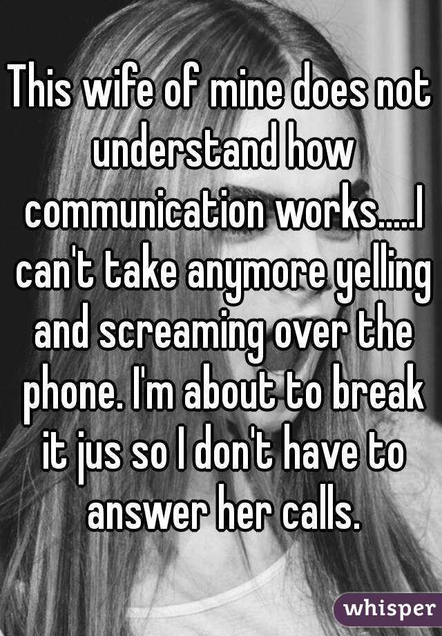 This wife of mine does not understand how communication works.....I can't take anymore yelling and screaming over the phone. I'm about to break it jus so I don't have to answer her calls.