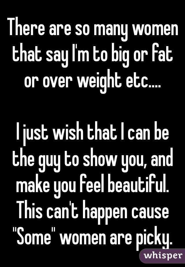There are so many women that say I'm to big or fat or over weight etc....

I just wish that I can be the guy to show you, and make you feel beautiful. This can't happen cause "Some" women are picky. 