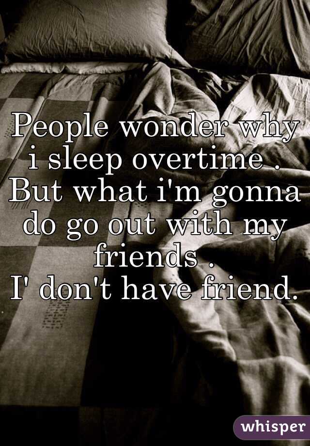 People wonder why i sleep overtime . But what i'm gonna  do go out with my friends .
I' don't have friend.