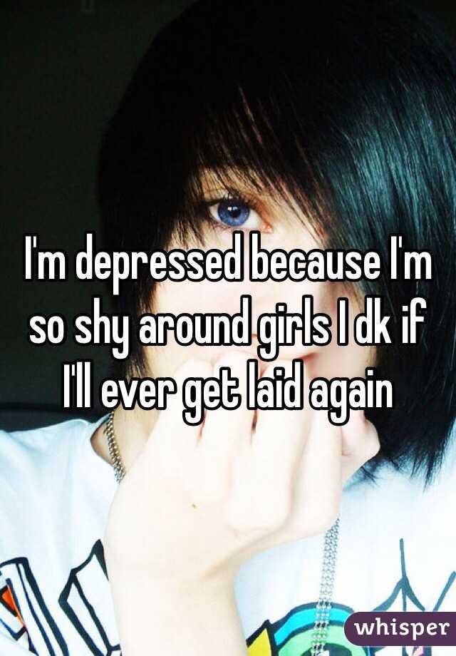 I'm depressed because I'm so shy around girls I dk if I'll ever get laid again
