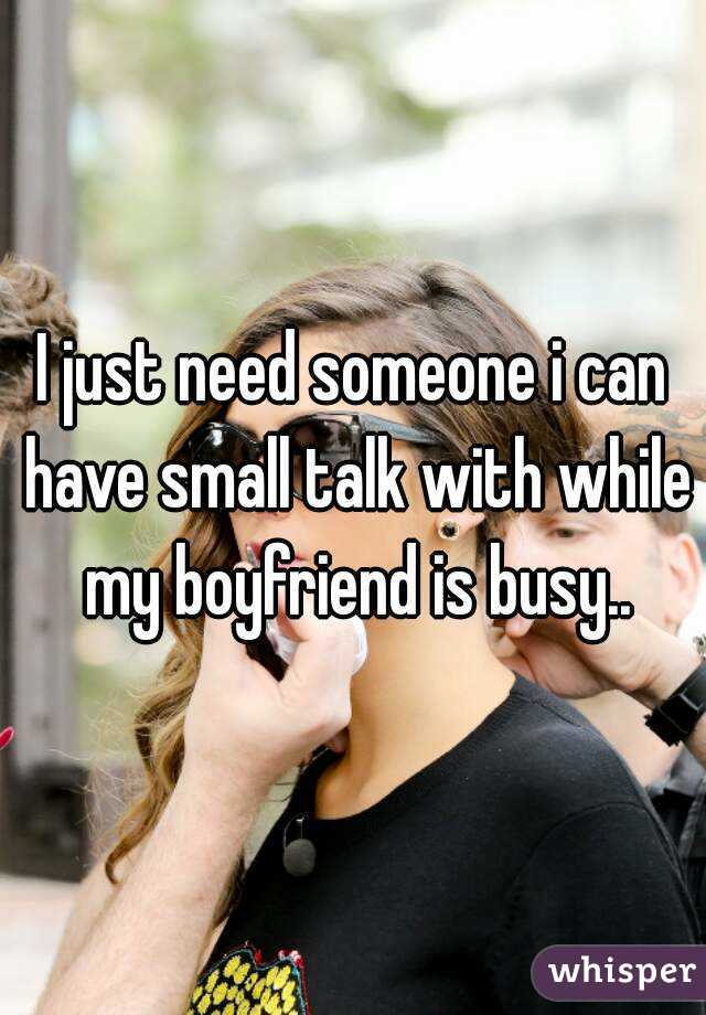 I just need someone i can have small talk with while my boyfriend is busy..