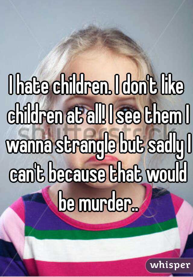 I hate children. I don't like children at all! I see them I wanna strangle but sadly I can't because that would be murder..