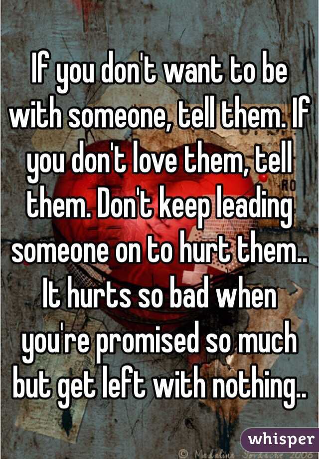 If you don't want to be with someone, tell them. If you don't love them, tell them. Don't keep leading someone on to hurt them.. It hurts so bad when you're promised so much but get left with nothing.. 