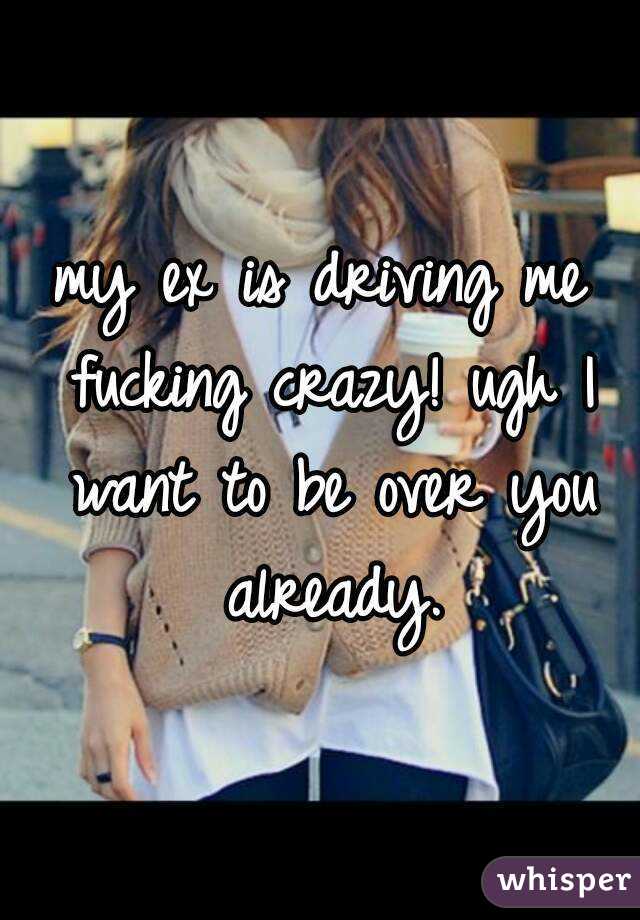 my ex is driving me fucking crazy! ugh I want to be over you already.