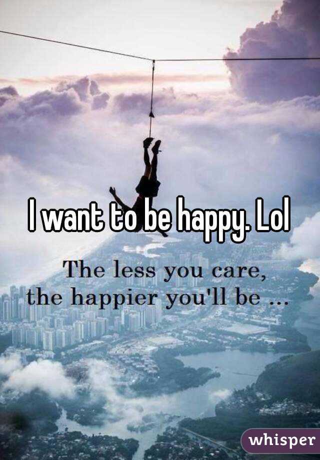 I want to be happy. Lol