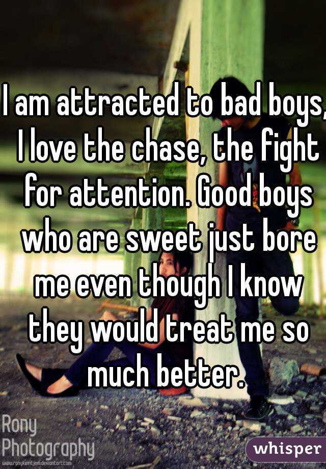I am attracted to bad boys, I love the chase, the fight for attention. Good boys who are sweet just bore me even though I know they would treat me so much better. 