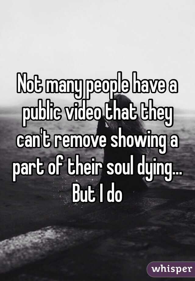 Not many people have a public video that they can't remove showing a part of their soul dying... But I do