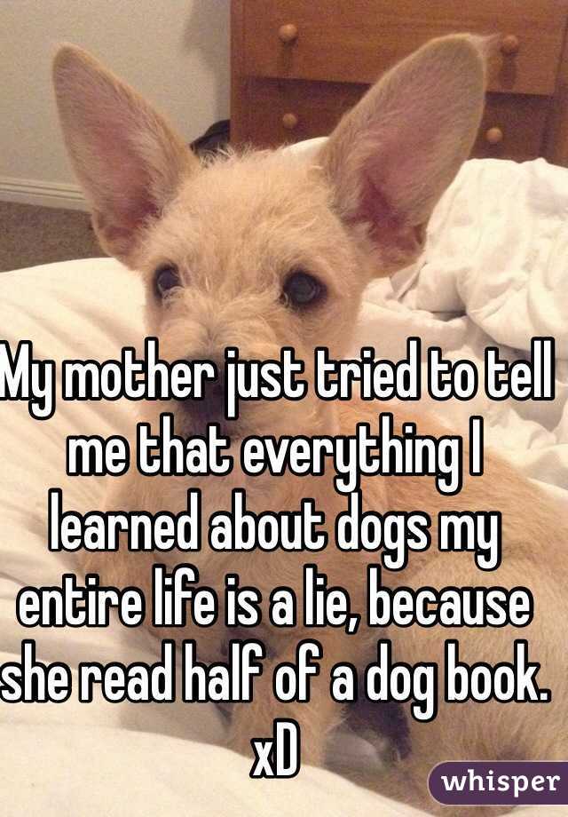 My mother just tried to tell me that everything I learned about dogs my entire life is a lie, because she read half of a dog book. xD