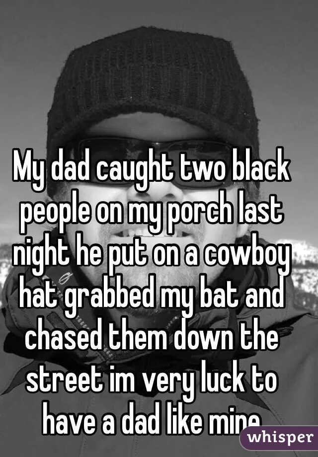 My dad caught two black people on my porch last night he put on a cowboy hat grabbed my bat and chased them down the street im very luck to have a dad like mine