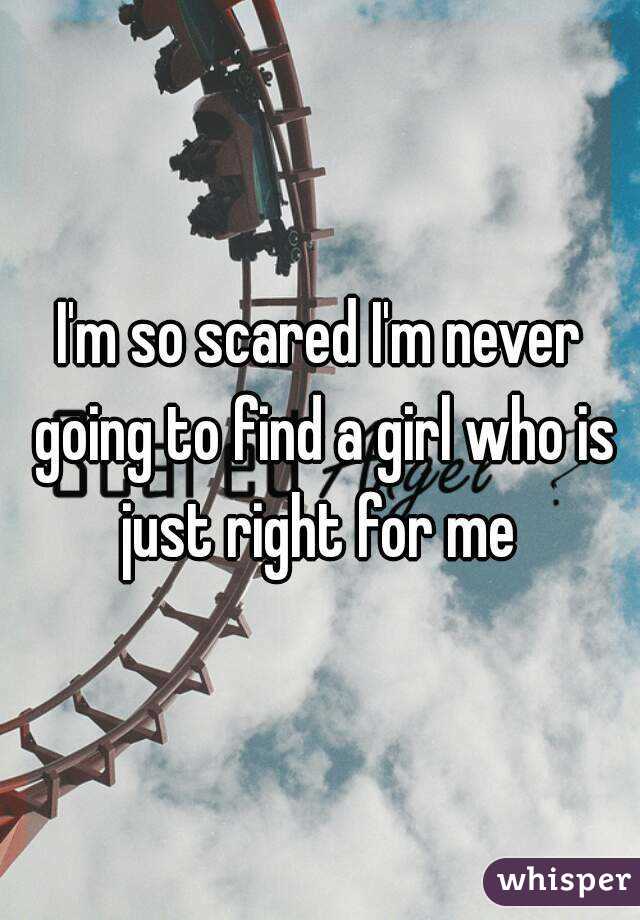 I'm so scared I'm never going to find a girl who is just right for me 