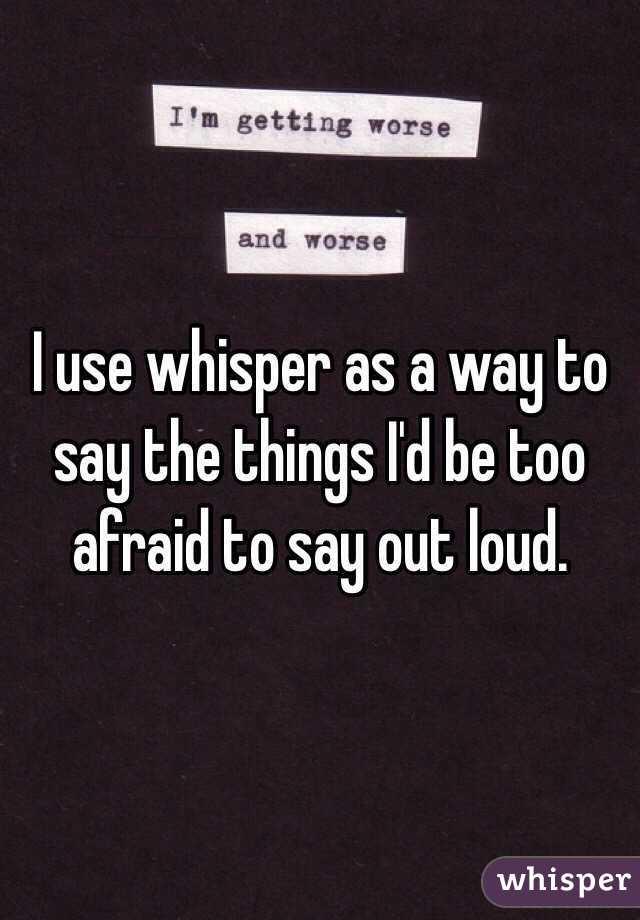 I use whisper as a way to say the things I'd be too afraid to say out loud. 