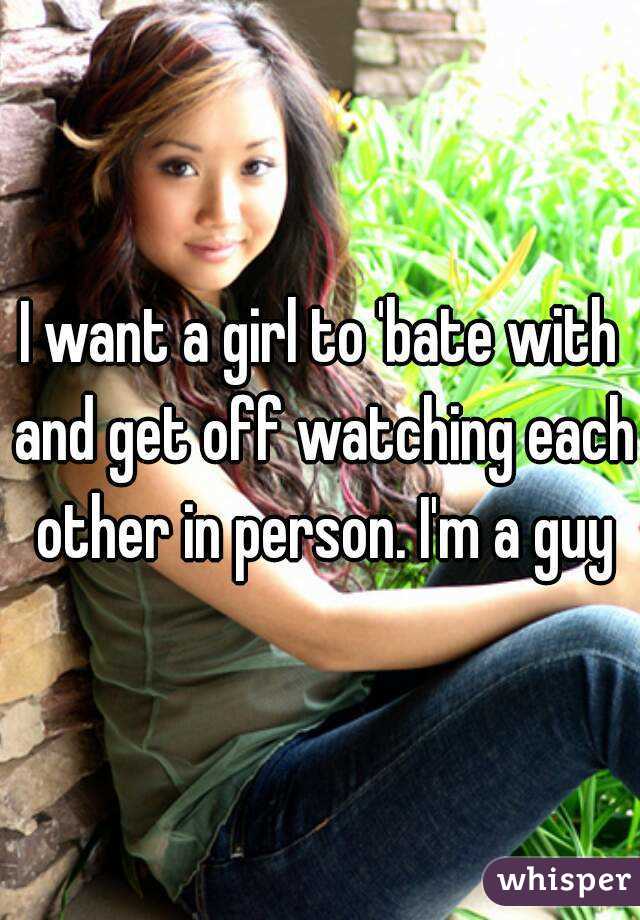I want a girl to 'bate with and get off watching each other in person. I'm a guy