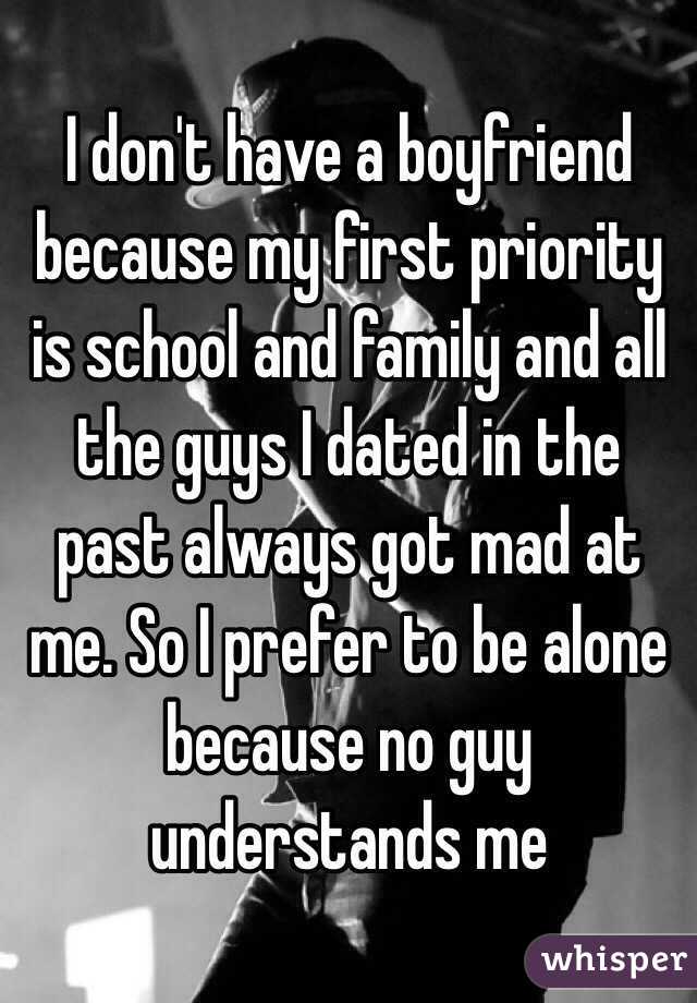 I don't have a boyfriend because my first priority is school and family and all the guys I dated in the past always got mad at me. So I prefer to be alone because no guy understands me 
