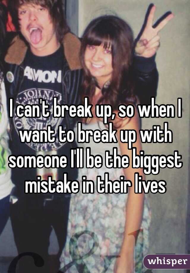 I can't break up, so when I want to break up with someone I'll be the biggest mistake in their lives