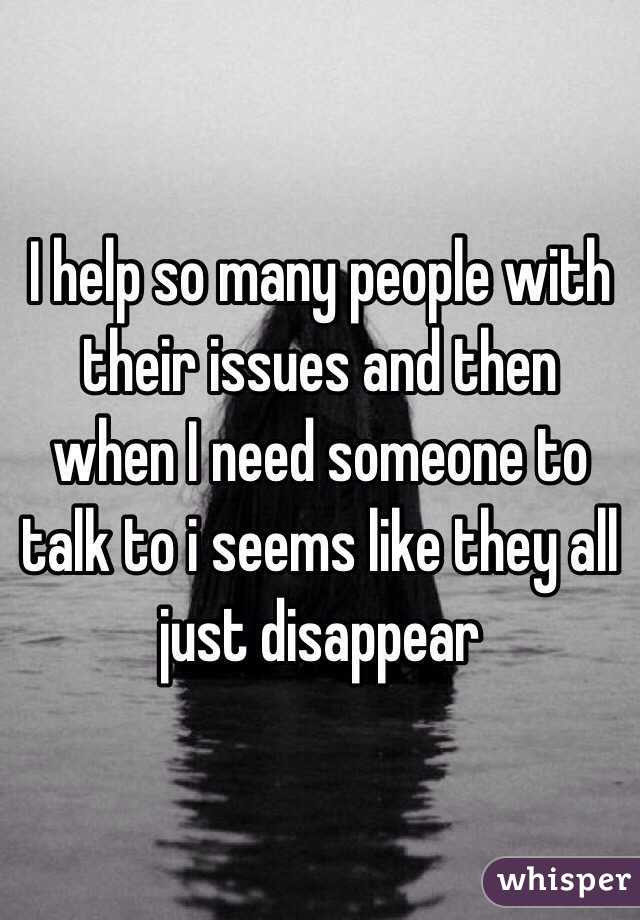 I help so many people with their issues and then when I need someone to talk to i seems like they all just disappear 