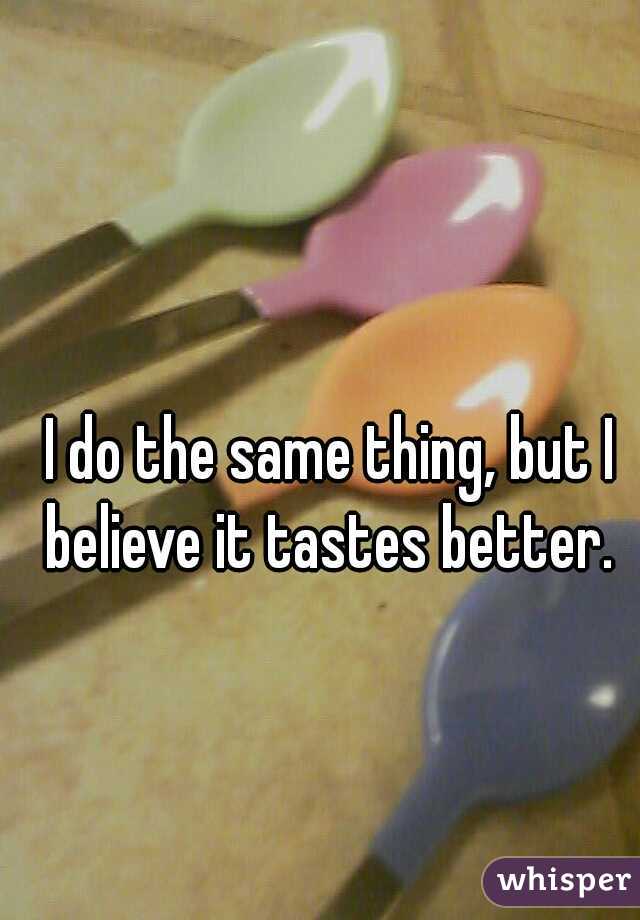 I do the same thing, but I believe it tastes better. 