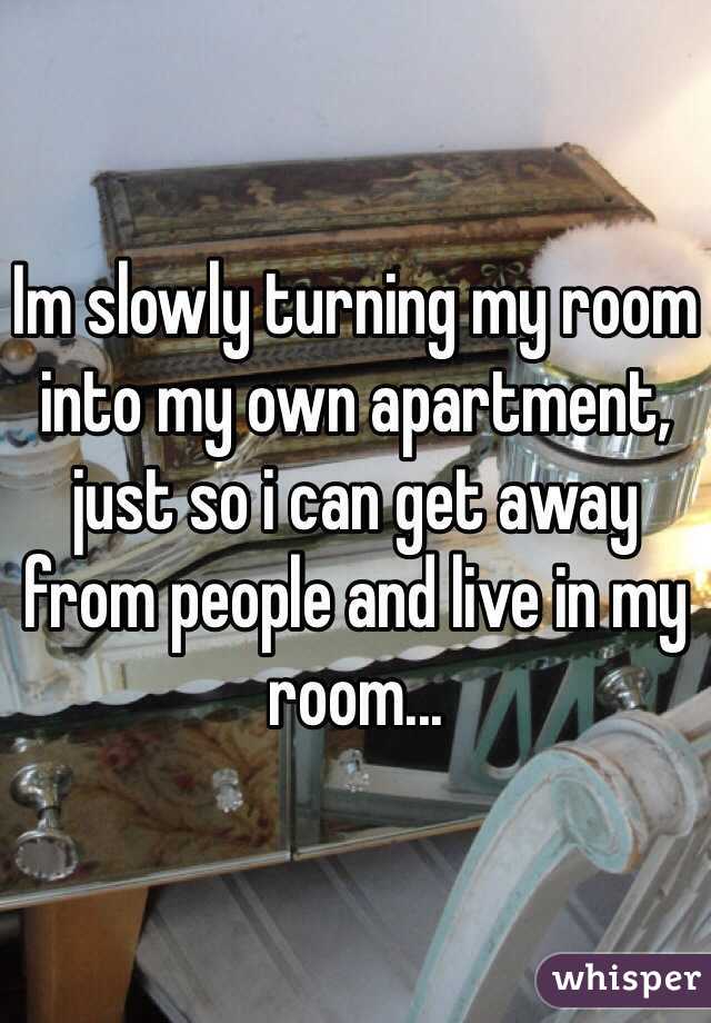 Im slowly turning my room into my own apartment, just so i can get away from people and live in my room...
