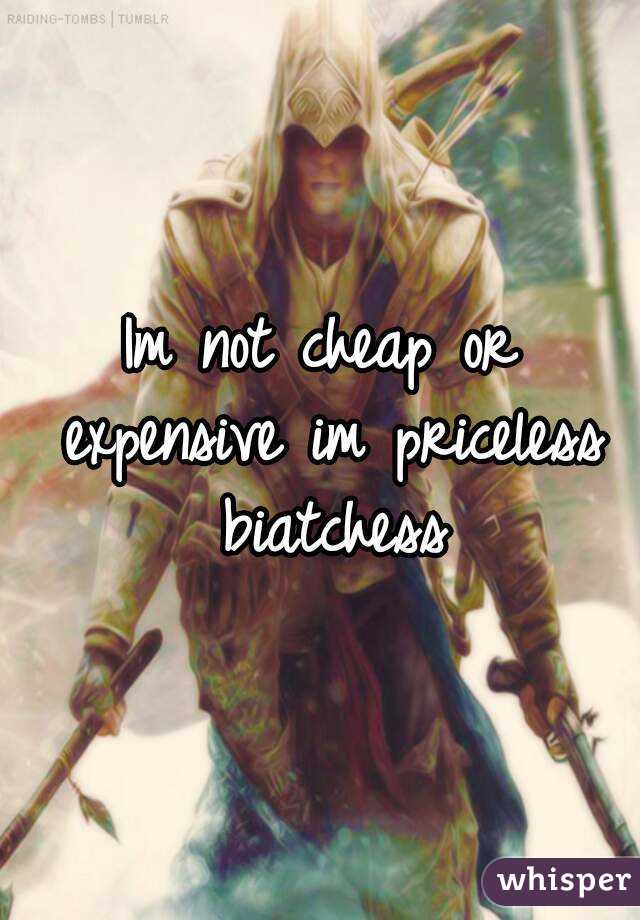 Im not cheap or expensive im priceless biatchess